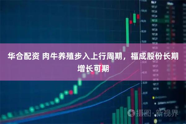 华合配资 肉牛养殖步入上行周期，福成股份长期增长可期