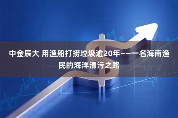 中金辰大 用渔船打捞垃圾逾20年——一名海南渔民的海洋清污之路