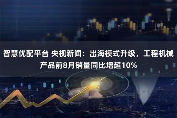 智慧优配平台 央视新闻：出海模式升级，工程机械产品前8月销量同比增超10%