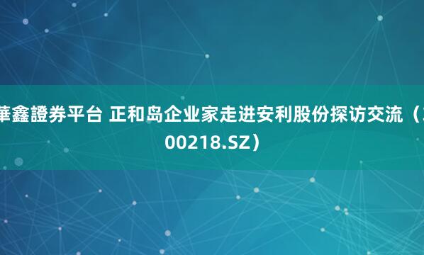 華鑫證券平台 正和岛企业家走进安利股份探访交流（300218.SZ）