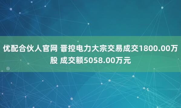 优配合伙人官网 晋控电力大宗交易成交1800.00万股 成交额5058.00万元