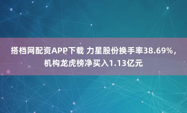 搭档网配资APP下载 力星股份换手率38.69%，机构龙虎榜净买入1.13亿元