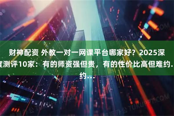 财神配资 外教一对一网课平台哪家好？2025深度测评10家：有的师资强但贵，有的性价比高但难约…