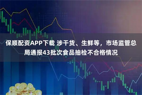 保顺配资APP下载 涉干货、生鲜等，市场监管总局通报43批次食品抽检不合格情况