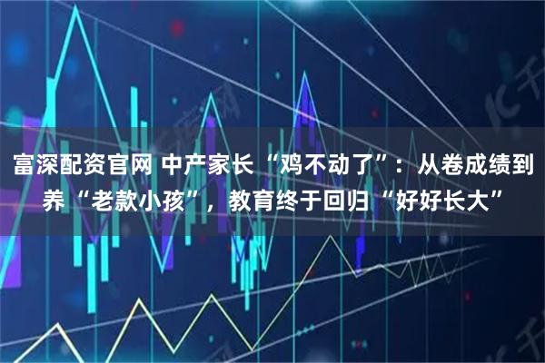富深配资官网 中产家长 “鸡不动了”:从卷成绩到养 “老款小孩”,教育终于回归 “好好长大”