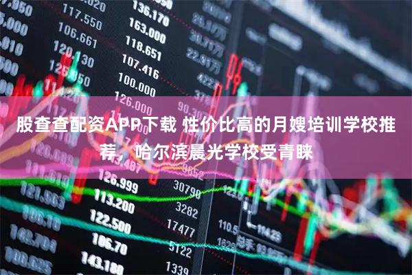 股查查配资APP下载 性价比高的月嫂培训学校推荐，哈尔滨晨光学校受青睐