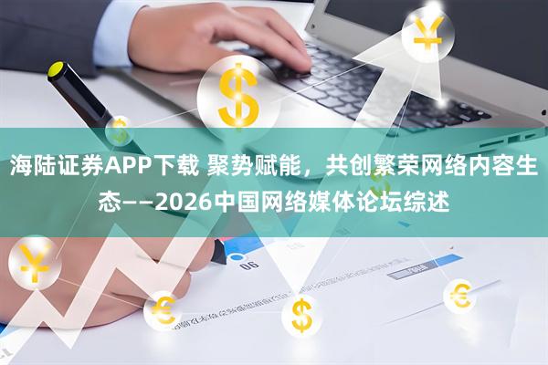 海陆证券APP下载 聚势赋能，共创繁荣网络内容生态——2026中国网络媒体论坛综述