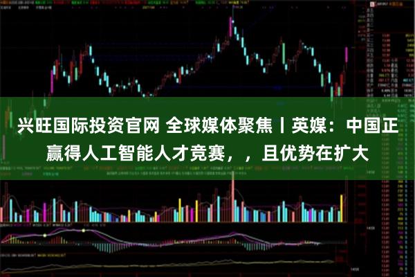 兴旺国际投资官网 全球媒体聚焦丨英媒:中国正赢得人工智能人才竞赛,,且优势在扩大
