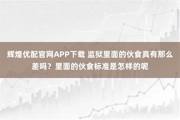 辉煌优配官网APP下载 监狱里面的伙食真有那么差吗？里面的伙食标准是怎样的呢