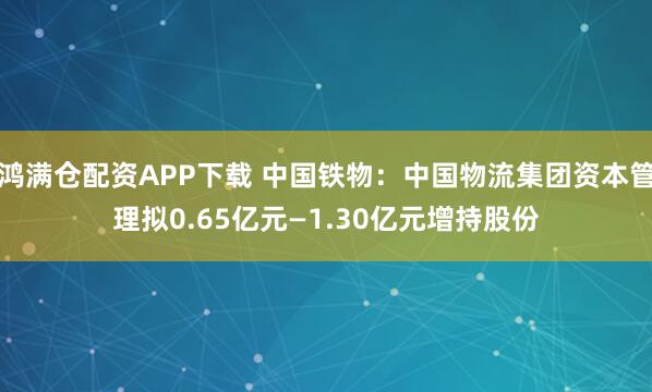 鸿满仓配资APP下载 中国铁物：中国物流集团资本管理拟0.65亿元—1.30亿元增持股份
