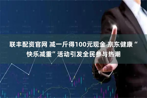 联丰配资官网 减一斤得100元现金 京东健康“快乐减重”活动引发全民参与热潮