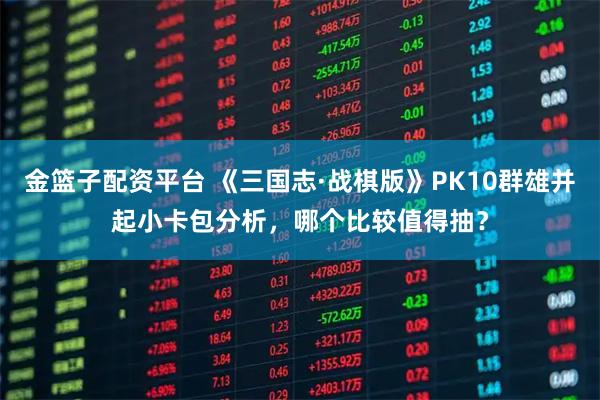 金篮子配资平台 《三国志·战棋版》PK10群雄并起小卡包分析，哪个比较值得抽？