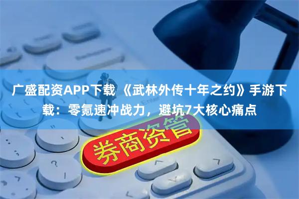 广盛配资APP下载 《武林外传十年之约》手游下载：零氪速冲战力，避坑7大核心痛点