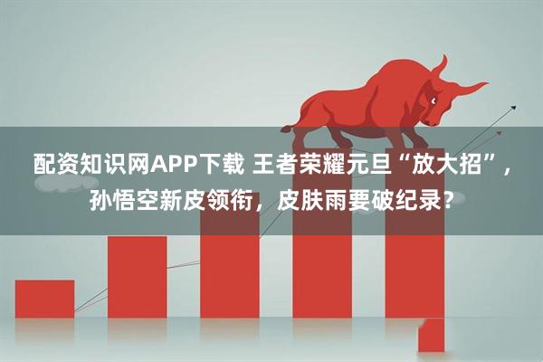 配资知识网APP下载 王者荣耀元旦“放大招”，孙悟空新皮领衔，皮肤雨要破纪录？