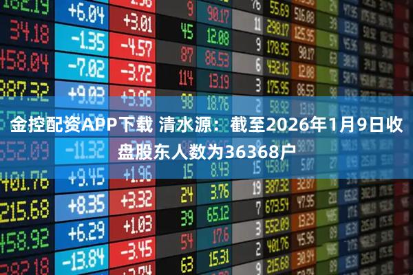 金控配资APP下载 清水源：截至2026年1月9日收盘股东人数为36368户