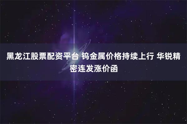 黑龙江股票配资平台 钨金属价格持续上行 华锐精密连发涨价函