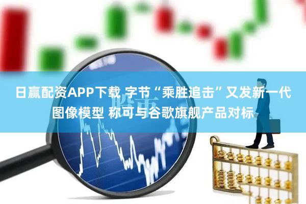 日赢配资APP下载 字节“乘胜追击”又发新一代图像模型 称可与谷歌旗舰产品对标
