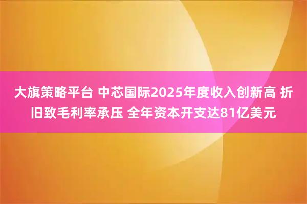 大旗策略平台 中芯国际2025年度收入创新高 折旧致毛利率承压 全年资本开支达81亿美元