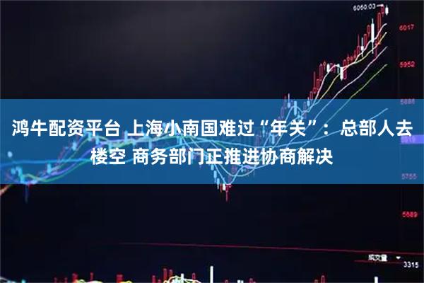 鸿牛配资平台 上海小南国难过“年关”：总部人去楼空 商务部门正推进协商解决
