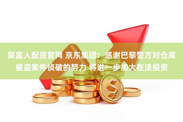 聚富人配资官网 京东集团：感谢巴黎警方对仓库被盗案件侦破的努力 将进一步加大在法投资