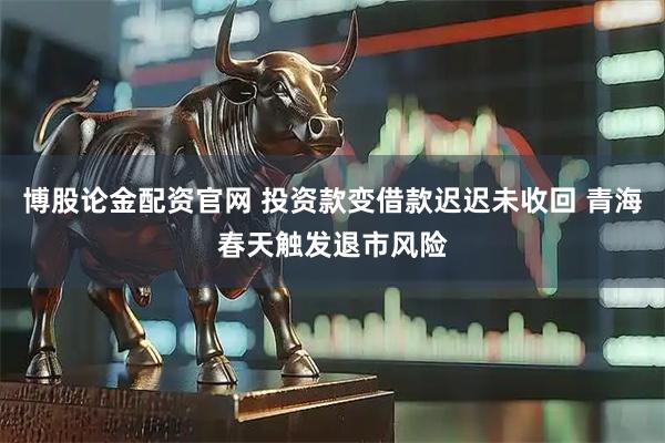 博股论金配资官网 投资款变借款迟迟未收回 青海春天触发退市风险