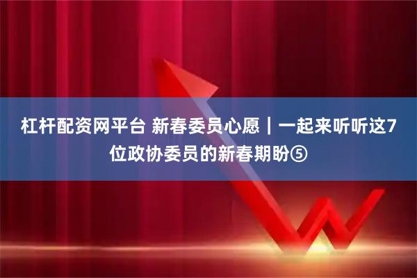 杠杆配资网平台 新春委员心愿｜一起来听听这7位政协委员的新春期盼⑤
