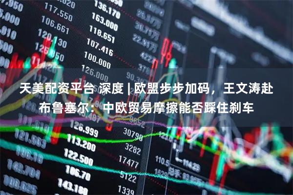 天美配资平台 深度 | 欧盟步步加码，王文涛赴布鲁塞尔：中欧贸易摩擦能否踩住刹车