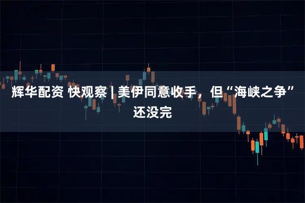 辉华配资 快观察 | 美伊同意收手，但“海峡之争”还没完