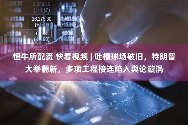 恒牛所配资 快看视频 | 吐槽球场破旧，特朗普大举翻新，多项工程接连陷入舆论漩涡
