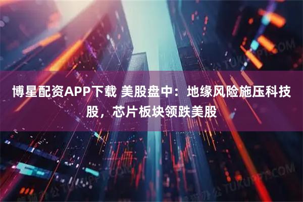 博星配资APP下载 美股盘中：地缘风险施压科技股，芯片板块领跌美股