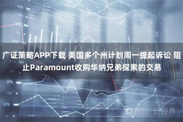 广证策略APP下载 美国多个州计划周一提起诉讼 阻止Paramount收购华纳兄弟探索的交易
