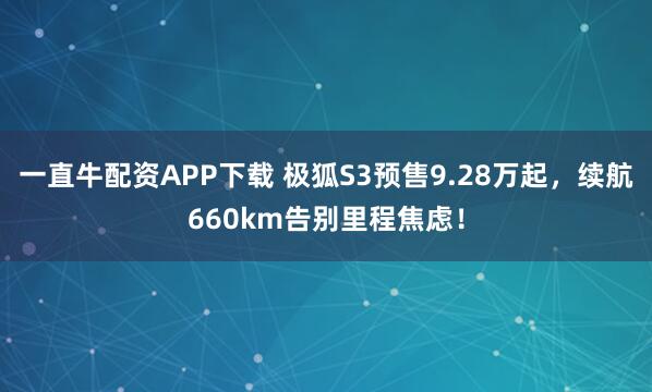 一直牛配资APP下载 极狐S3预售9.28万起，续航660km告别里程焦虑！