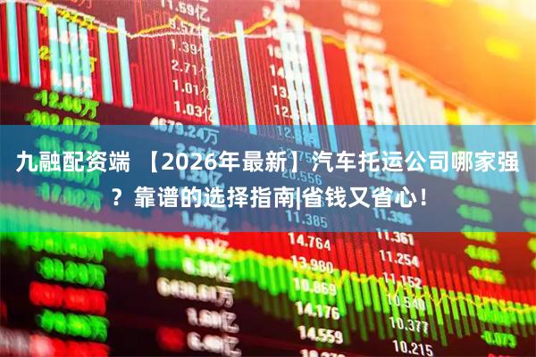 九融配资端 【2026年最新】汽车托运公司哪家强？靠谱的选择指南|省钱又省心！